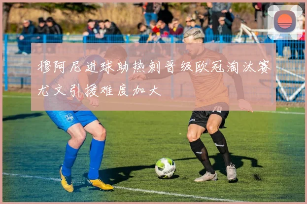 穆阿尼进球助热刺晋级欧冠淘汰赛尤文引援难度加大