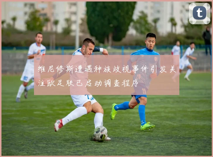 维尼修斯遭遇种族歧视事件引发关注欧足联已启动调查程序