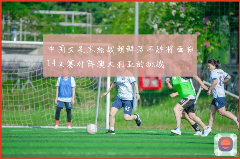 中国女足末轮战朝鲜若不胜将面临14决赛对阵澳大利亚的挑战