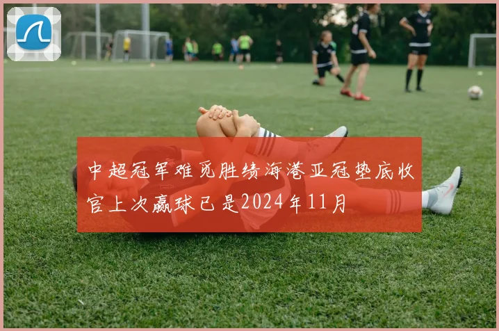 中超冠军难觅胜绩海港亚冠垫底收官上次赢球已是2024年11月