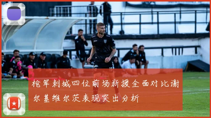 枪军刺城四位前场新援全面对比谢尔基维尔茨表现突出分析