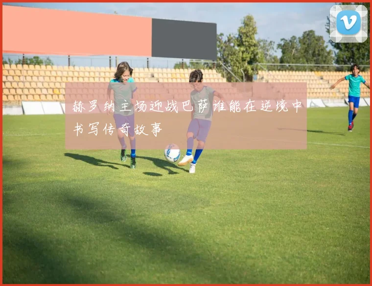 赫罗纳主场迎战巴萨谁能在逆境中书写传奇故事