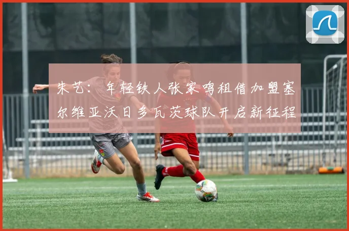 朱艺：年轻铁人张家鸣租借加盟塞尔维亚沃日多瓦茨球队开启新征程