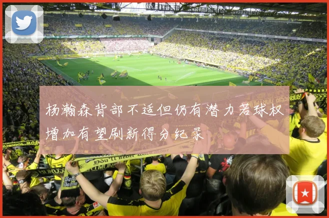 杨瀚森背部不适但仍有潜力若球权增加有望刷新得分纪录
