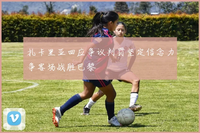 扎卡里亚回应争议判罚坚定信念力争客场战胜巴黎