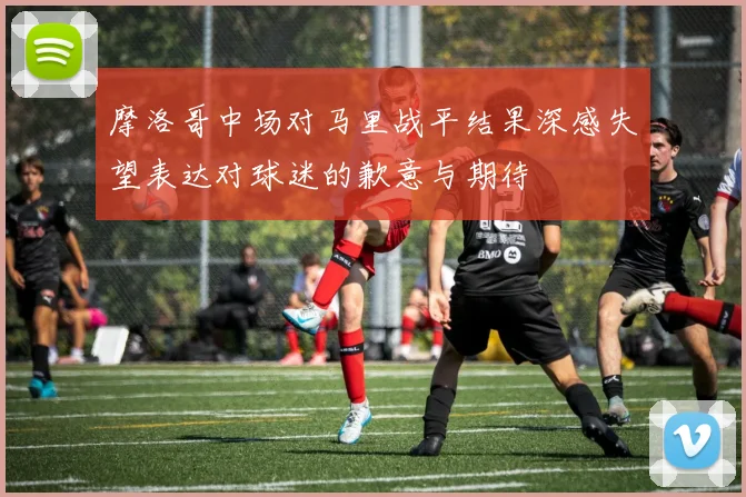 摩洛哥中场对马里战平结果深感失望表达对球迷的歉意与期待