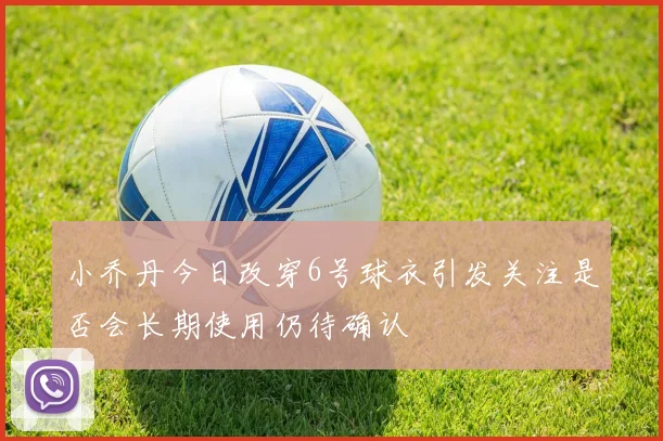 小乔丹今日改穿6号球衣引发关注是否会长期使用仍待确认