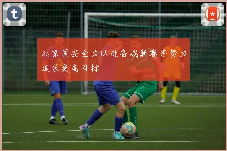 北京国安全力以赴备战新赛季努力追求更高目标