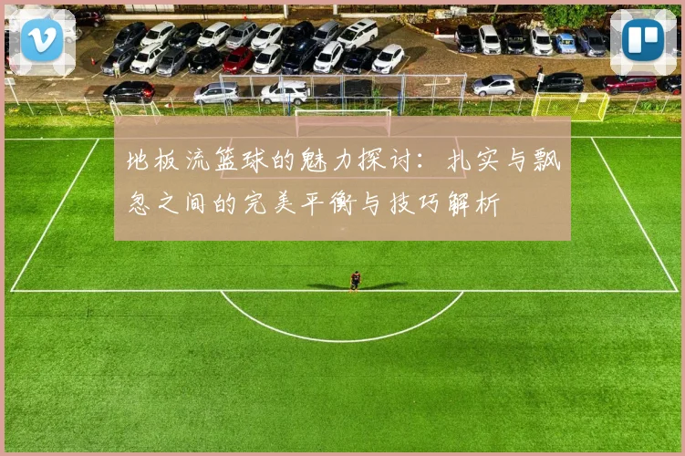 地板流篮球的魅力探讨：扎实与飘忽之间的完美平衡与技巧解析