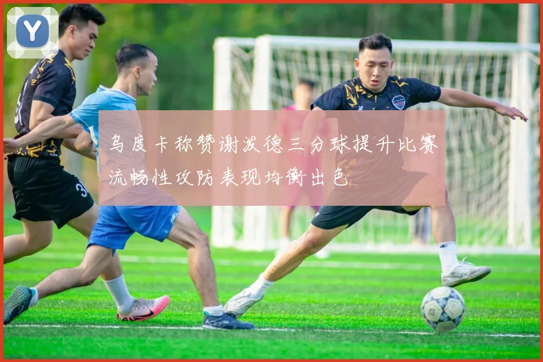 乌度卡称赞谢泼德三分球提升比赛流畅性攻防表现均衡出色