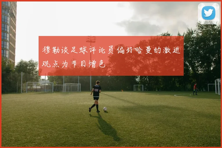 穆勒谈足球评论员偏好哈曼的激进观点为节目增色